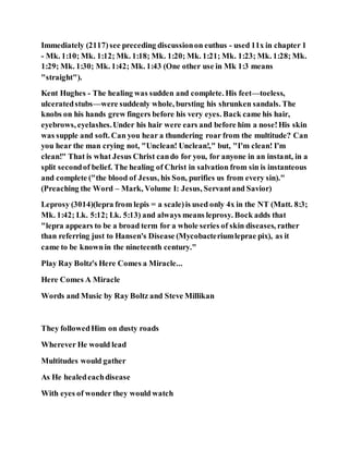 Immediately (2117)see preceding discussionon euthus - used 11x in chapter 1
- Mk. 1:10; Mk. 1:12; Mk. 1:18; Mk. 1:20; Mk. 1:21; Mk. 1:23; Mk. 1:28; Mk.
1:29; Mk. 1:30; Mk. 1:42; Mk. 1:43 (One other use in Mk 1:3 means
"straight").
Kent Hughes - The healing was sudden and complete. His feet—toeless,
ulceratedstubs—were suddenly whole, bursting his shrunken sandals. The
knobs on his hands grew fingers before his very eyes. Back came his hair,
eyebrows, eyelashes.Under his hair were ears and before him a nose!His skin
was supple and soft. Can you hear a thundering roar from the multitude? Can
you hear the man crying not, "Unclean! Unclean!," but, "I'm clean! I'm
clean!" That is what Jesus Christ cando for you, for anyone in an instant, in a
split secondof belief. The healing of Christ in salvation from sin is instanteous
and complete ("the blood of Jesus, his Son, purifies us from every sin)."
(Preaching the Word – Mark, Volume I: Jesus, Servantand Savior)
Leprosy (3014)(lepra from lepis = a scale)is used only 4x in the NT (Matt. 8:3;
Mk. 1:42; Lk. 5:12; Lk. 5:13) and always means leprosy. Bock adds that
"lepra appears to be a broad term for a whole series of skin diseases, rather
than referring just to Hansen's Disease (Mycobacteriumleprae pix), as it
came to be knownin the nineteenth century."
Play Ray Boltz's Here Comes a Miracle...
Here Comes A Miracle
Words and Music by Ray Boltz and Steve Millikan
They followedHim on dusty roads
Wherever He would lead
Multitudes would gather
As He healedeachdisease
With eyes of wonder they would watch
 