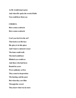 As He would stop to pray
And when He spoke the word of faith
You could hear them say
CHORUS:
Here comes a miracle
Here comes a miracle
Can't you feel it in the air?
That look is on His face
His glory is in this place
And I know a miracle is near
The lame could walk
The deaf could hear
Blinded eyes could see
And those who had been
Bound for years
Were suddenly setfree
They came in desperation
The hurting and the poor
But when they saw Him
Through the crowd
They knew what was in store
 