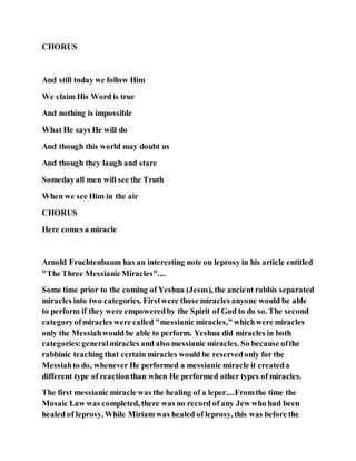 CHORUS
And still today we follow Him
We claim His Word is true
And nothing is impossible
What He says He will do
And though this world may doubt us
And though they laugh and stare
Somedayall men will see the Truth
When we see Him in the air
CHORUS
Here comes a miracle
Arnold Fruchtenbaum has an interesting note on leprosy in his article entitled
"The Three MessianicMiracles"....
Some time prior to the coming of Yeshua (Jesus), the ancient rabbis separated
miracles into two categories. Firstwere those miracles anyone would be able
to perform if they were empoweredby the Spirit of God to do so. The second
categoryofmiracles were called "messianic miracles,"whichwere miracles
only the Messiahwould be able to perform. Yeshua did miracles in both
categories:generalmiracles and also messianic miracles. So because ofthe
rabbinic teaching that certain miracles would be reservedonly for the
Messiahto do, whenever He performed a messianic miracle it createda
different type of reactionthan when He performed other types of miracles.
The first messianic miracle was the healing of a leper....Fromthe time the
Mosaic Law was completed, there was no record of any Jew who had been
healed of leprosy. While Miriam was healed of leprosy, this was before the
 
