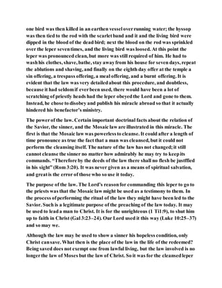 one bird was then killed in an earthen vesseloverrunning water; the hyssop
was then tied to the rod with the scarletband and it and the living bird were
dipped in the blood of the dead bird; next the blood on the rod was sprinkled
over the leper seventimes, and the living bird was loosed. At this point the
leper was pronounced clean, but more was still required of him. He had to
washhis clothes, shave, bathe, stay awayfrom his house for seven days, repeat
the ablutions and shaving, and finally on the eighth day offer at the temple a
sin offering, a trespass offering, a meal offering, and a burnt offering. It is
evident that the law was very detailedabout this procedure, and doubtless,
because it had seldomif everbeen used, there would have been a lot of
scratching of priestly heads had the leper obeyedthe Lord and gone to them.
Instead, he chose to disobey and publish his miracle abroad so that it actually
hindered his benefactor’s ministry.
The powerof the law. Certain important doctrinal facts about the relation of
the Savior, the sinner, and the Mosaic law are illustrated in this miracle. The
first is that the Mosaic law was powerlessto cleanse. It could after a length of
time pronounce as true the fact that a man was cleansed, but it could not
perform the cleansing itself. The nature of the law has not changed;it still
cannot cleanse the sinner no matter how admirably he may try to keepits
commands. “Therefore by the deeds of the law there shall no flesh be justffied
in his sight” (Rom 3:20). It was never given as a means of spiritual salvation,
and greatis the error of those who so use it today.
The purpose of the law. The Lord’s reasonfor commanding this leper to go to
the priests was that the Mosaic law might be used as a testimony to them. In
the process ofperforming the ritual of the law they might have been led to the
Savior. Such is a legitimate purpose of the preaching of the law today. It may
be used to leada man to Christ. It is for the unrighteous (1 Ti1:9), to shut him
up to faith in Christ (Gal 3:23–24). Our Lord used it this way (Luke 10:25–37)
and so may we.
Although the law may be used to show a sinner his hopeless condition, only
Christ cansave. What then is the place of the law in the life of the redeemed?
Being saved does not exempt one from lawful living, but the law involved is no
longerthe law of Moses but the law of Christ. So it was for the cleansedleper
 