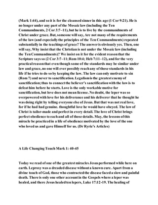 (Mark 1:44), and so it is for the cleansedsinnerin this age (1 Cor 9:21). He is
no longer under any part of the Mosaic law (including the Ten
Commandments, 2 Cor 3:7–11), but he is to live by the commandments of
Christ under grace. But, someone will say, Are not many of the requirements
of the law (and especiallythe principles of the Ten Commandments) repeated
substantially in the teachings of grace? The answeris obviously yes. Then, one
will say, Why insist that the Christian is not under the Mosaic law (including
the TenCommandments)? We insist on it for the evident reasonthat the
Scripture says so (2 Cor 3:7–11;Rom 10:4; Heb 7:11–12), and for the very
practicalreasonthat even though some of the standards may be similar under
law and grace, no one will ever possibly reachany of those standards in his
life if he tries to do so by keeping the law. The law canonly motivate to sin
(Rom 7) and never to sanctification. Legalismis the greatestenemyof
sanctification;thus to connectthe believer’s sanctificationwith the law is to
defeathim before he starts. Love is the only workable motive for
sanctification, but love does not mean license. No doubt, the leper was so
overpoweredwith love for his deliverance and his deliverer that he thought he
was doing right by telling everyone else of Jesus. But that was not real love,
for if he had had genuine. thoughtful love he would have obeyed. The law of
Christ is tailor-made and perfect in every detail. The love of Christ brings
perfect obedience to eachand all of those details. May, the lessons ofthis
miracle be practicedin a life of obedience motivated by the love of the one
who loved us and gave Himself for us. (Dr Ryrie's Articles)
A Life Changing Touch Mark 1: 40-45
Today we read of one of the greatestmiracles Jesusperformed while here on
earth. Leprosy was a dreaded disease withouta known cure. Apart from a
divine touch of God, those who contractedthe disease faceda slow and painful
death. There is only one other accountin the Gospels where a leper was
healed, and there Jesus healedten lepers, Luke 17:12-19. The healing of
 