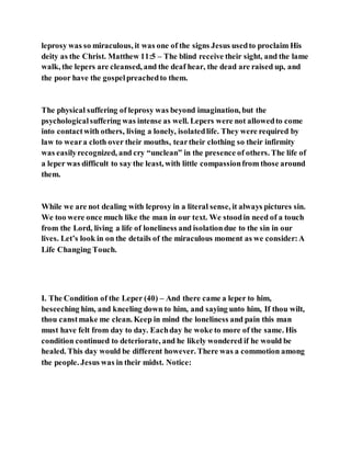 leprosy was so miraculous, it was one of the signs Jesus usedto proclaim His
deity as the Christ. Matthew 11:5 – The blind receive their sight, and the lame
walk, the lepers are cleansed, and the deaf hear, the dead are raised up, and
the poor have the gospelpreachedto them.
The physical suffering of leprosy was beyond imagination, but the
psychologicalsuffering was intense as well. Lepers were not allowedto come
into contactwith others, living a lonely, isolatedlife. They were required by
law to weara cloth over their mouths, teartheir clothing so their infirmity
was easilyrecognized, and cry “unclean” in the presence of others. The life of
a leper was difficult to say the least, with little compassionfrom those around
them.
While we are not dealing with leprosy in a literal sense, it always pictures sin.
We too were once much like the man in our text. We stoodin need of a touch
from the Lord, living a life of loneliness and isolationdue to the sin in our
lives. Let’s look in on the details of the miraculous moment as we consider:A
Life Changing Touch.
I. The Condition of the Leper (40) – And there came a leper to him,
beseeching him, and kneeling down to him, and saying unto him, If thou wilt,
thou canstmake me clean. Keep in mind the loneliness and pain this man
must have felt from day to day. Eachday he woke to more of the same. His
condition continued to deteriorate, and he likely wondered if he would be
healed. This day would be different however. There was a commotion among
the people. Jesus was in their midst. Notice:
 