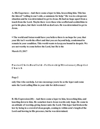 A. His Eagerness – And there came a leper to him, beseeching him. This has
the idea of “calling to one’s side, a summons for help.” He was in a desperate
situation and he was determined to get to Jesus. He had no hope apart from a
touch from the Lord. Maybe there were those who scoffedand scoldedhim to
get in his place, but their words fell on deaf ears. He was determined to get to
Jesus.
 The world and Satanwould have you believe there is no hope for you; that
your life isn’t worth the effort and that you are beyond help, condemned to
remain in your condition. This world wants to keepyou bound in despair. We
are not worthy to come before the Lord, but He is the
March 15, 2017
P a s t o r C h r i s B e n f i e l d – F e l l o w s h i p M i s s i o n a r y B a p t i s t
C h u r c h
Page 2
only One who canhelp. Let me encourage youto be as the leper and come
unto the Lord calling Him to your side for deliverance!
B. His Expression(40) – And there came a leper to him, beseeching him, and
kneeling down to him. He somehow knew Jesus washis only hope. He came in
an attitude of worship, giving honor unto the Lord. This leper had broken the
law by being in a crowdof cleanpeople, coming to within arm’s length of the
Lord and bowing in His presence, but he was determined.
 