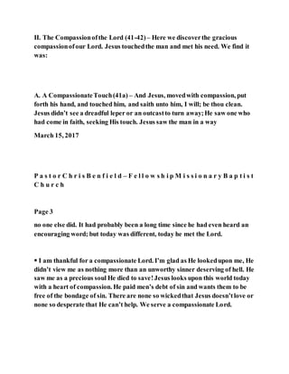 II. The Compassionofthe Lord (41-42)– Here we discoverthe gracious
compassionofour Lord. Jesus touchedthe man and met his need. We find it
was:
A. A CompassionateTouch(41a) – And Jesus, movedwith compassion, put
forth his hand, and touched him, and saith unto him, I will; be thou clean.
Jesus didn’t see a dreadful leper or an outcastto turn away;He saw one who
had come in faith, seeking His touch. Jesus saw the man in a way
March 15, 2017
P a s t o r C h r i s B e n f i e l d – F e l l o w s h i p M i s s i o n a r y B a p t i s t
C h u r c h
Page 3
no one else did. It had probably been a long time since he had even heard an
encouraging word; but today was different, today he met the Lord.
 I am thankful for a compassionate Lord. I’m glad as He lookedupon me, He
didn’t view me as nothing more than an unworthy sinner deserving of hell. He
saw me as a precious soul He died to save!Jesus looks upon this world today
with a heart of compassion. He paid men’s debt of sin and wants them to be
free of the bondage of sin. There are none so wickedthat Jesus doesn’tlove or
none so desperate that He can’t help. We serve a compassionate Lord.
 