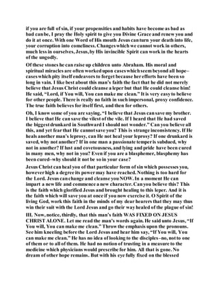 if you are full of sin, if your propensities and habits have become as bad as
bad canbe, I pray the Holy spirit to give you Divine Grace and renew you and
do it at once. With one Word of His mouth Jesus canturn your death into life,
your corruption into comeliness.Changeswhich we cannot work in others,
much less in ourselves, Jesus,by His invincible Spirit can work in the hearts
of the ungodly.
Of these stones he can raise up children unto Abraham. His moral and
spiritual miracles are often workedupon caseswhichseem beyond all hope–
caseswhich pity itself endeavors to forget because herefforts have been so
long in vain. I like best about this man’s faith the fact that he did not merely
believe that Jesus Christ could cleanse a leper but that He could cleanse him!
He said, “Lord, if You will, You can make me clean.” It is very easyto believe
for other people. There is really no faith in such impersonal, proxy confidence.
The true faith believes for itself first, and then for others.
Oh, I know some of you are saying, “I believe that Jesus cansave my brother.
I believe that He can save the vilest of the vile. If I heard that He had saved
the biggestdrunkard in Southward I should not wonder.” Can you believe all
this, and yet fearthat He cannotsave you? This is strange inconsistency. If He
heals another man’s leprosy, can He not heal your leprosy? If one drunkard is
saved, why not another? If in one man a passionate temperis subdued, why
not in another? If lust and covetousness, and lying and pride have been cured
in many men, why not in you? Even if you are a blasphemer, blasphemy has
been cured–why should it not be so in your case?
Jesus Christ canheal you of that particular form of sin which possesses you,
howeverhigh a degree its powermay have reached. Nothing is too hard for
the Lord. Jesus canchange and cleanse youNOW. In a moment He can
impart a new life and commence a new character. Canyou believe this? This
is the faith which glorified Jesus and brought healing to this leper. And it is
the faith which will save you at once if you now exercise it. O Spirit of the
living God, work this faith in the minds of my dear hearers that they may thus
win their suit with the Lord Jesus and go their wayhealed of the plague of sin!
III. Now, notice, thirdly, that this man’s faith WAS FIXED ON JESUS
CHRIST ALONE. Let me read the man’s words again. He said unto Jesus, “If
You will, You can make me clean.” Throw the emphasis upon the pronouns.
See him kneeling before the Lord Jesus and hear him say, “If You will, You
can make me clean.” He has no idea of looking to the disciples–no, notto one
of them or to all of them. He had no notion of trusting in a measure to the
medicine which physicians would prescribe for him. All that is gone. No
dream of other hope remains. But with his eye fully fixed on the blessed
 