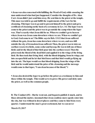  Jesus was also concernedwith fulfilling the Word of God, while ensuring the
man understood what had just happened. Considerthe thoughts of Dr. Alan
Carr: Jesus didn't just send him away. He sent him to the priest at the temple.
This man was told to go and fulfill the requirements of the Law for his
cleansing. This leper was to go and to present himself to the priest and geta
certificate of cleansing onthe basis of a ceremony in Lev. 14. The leper was to
come to the priest and the priest was to go outside the camp where the leper
was. That's exactly what Jesus did for us. When we couldn't go to heaven
where Jesus was Jesus came downhere where we are. When we couldn't get
to God, God came to us! The Bible says in Heb. 13:12 that Jesus suffered
without the gate, Jesus has come down here where we are, and on a hill
outside the city of JerusalemJesus suffered. Then, the priest was to take an
earthen vessel, two birds, some cedarand hyssop. He was to kill one of those
birds and let the blood of that bird pour into the earthenvessel. Then the
priest took the blood of the dead bird and applied it to the wings of the living
bird. He then took that living bird, with the blood dripping from its wings, out
into an open field and he let that bird loose and that bird would go flying up
into the air. The leper would see that blood dripping from the wings of the
bird and he would understand the price of his cleansing and the message
would come to that leper, “I am cleanbecause of the blood.” i
 Jesus also desiredthe leper to go before the priest as a testimony to him and
those within the temple. This would serve to prove His power and deity unto
the priest, as well as the common people.
B. The Conduct (45) – But he went out, and beganto publish it much, and to
blaze abroad the matter, insomuch that Jesus couldno more openly enter into
the city, but was without in desert places:and they came to him from every
quarter. I understand the man’s great excitement, but we can never
March 15, 2017
 