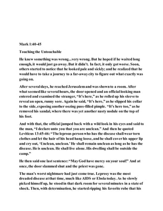 Mark 1:40-45
Touching the Untouchable
He knew something was wrong...verywrong. But he hoped if he waited long
enough, it would just go away. But it didn’t. In fact, it only gotworse. Soon,
others started to notice that he lookedpale and sickly; and he realized that he
would have to take a journey to a far-awaycity to figure out what exactly was
going on.
After severaldays, he reachedJerusalemand was shownto a room. After
what seemedlike severalhours, the door opened and an officiallooking man
entered and examined the stranger, “It’s here,” as he rolled up his sleeve to
revealan open, runny sore. Again he said, “It’s here,” as he slipped his collar
to the side, exposing another oozing puss-filled pimple. “It’s here too,” as he
removed his sandal, where there was yet another nasty nodule on the top of
his foot.
And with that, the official jumped back with a wild look in his eyes and said to
the man, “I declare unto you that you are unclean.” And then he quoted
Leviticus 13:45-46:“The leprous personwho has the disease shallweartorn
clothes and let the hair of his head hang loose, and he shall coverhis upper lip
and cry out, ‘Unclean, unclean.’He shall remain unclean as long as he has the
disease. He is unclean. He shall live alone. His dwelling shall be outside the
camp.”
He then said one last sentence:“MayGod have mercy on your soul!” And at
once, the door slammed shut and the priest was gone.
The man’s worst nightmare had just come true. Leprosy was the most
dreaded disease atthat time, much like AIDS or Ebola today. As he slowly
picked himself up, he stoodin that dark room for severalminutes in a state of
shock. Then, with determination, he startedripping his favorite robe that his
 