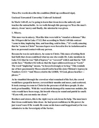 These five words describe his condition [Hold up cardboard sign].
Unclean! Unwanted! Unworthy! Unloved! Isolated!
In Mark 1:40-45, we’re going to learn that Jesus loves the unlovely and
touches the untouchable. As we walk through this passagewe’llsee the man’s
misery, Jesus’mercy and finally, the mission he was given.
1. Misery.
This man was in misery. Men like him were told to “standat a distance” like
the 10 lepers did in Luke 17:12. But according to Mark 1:40 this outcast
“came to him, imploring him, and kneeling, said to him...” It’s really amazing
that he “came to Christ” because lepers were forcedto live in isolationand to
have no personal contactwith any person.
Becausehe was in such misery, he came to Christ. This mass of rotting flesh
had faith that Jesus couldheal what no one else could. Dr. Luke mentions in
Luke 5:12 that he was “full of leprosy” or “covered” withit and that he “fell
on his face.” Matthew 8:2 tells us that the leper addressedJesus as “Lord.”
The word “imploring” means, “to beseechstronglyor to beg.” This reminds
me of how passionatelyMoses askedGodto heal his sisterMiriam’s leprosyin
Numbers 12:13: “And Moses criedto the LORD, ‘O God, please healher—
please.’”
As he stumbled through the crowdon what remained of his feet, the crowd
would have gaspedin horror, coveredtheir mouths and noses, and scattered.
It took courage to come to Christ in the presence ofall these people. It also
took greathumility. With his vocalchords damaged by numerous nodules, his
voice would have been raspy, his breath wheezyin sound and putrid in smell:
“If you will, you can make me clean.”
Brothers and sisters, this is the right wayto ask Jesus forhelp. The man knew
that Jesus couldmake him clean - he had greatconfidence in His power; he
just wasn’tsure if He would. He came on his knees and beggedand yet he was
submissive to the Sovereigntyof the Savior.
 
