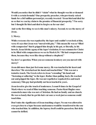 Would you notice that he didn’t “claim” what he thought was his or demand
it with a certain formula? One prosperity preacher, who previously raised
funds for a $65 million personaljet, recently tweeted:“Jesus bled and died for
us so that we can lay claim to the promise of financial prosperity.” I’m sorry
but I thought He bled and died to forgive us for our sins!
And so the first thing we see is this man’s misery. Second, we see the mercy of
Jesus.
2. Mercy.
While everyone else was repulsedby the leper and couldn’t even look at him,
verse 41 says that Jesus was “movedwith pity.” This means He was so “filled
with compassion” thatit gripped him deeply in his gut, or literally, in his
bowels. Jesus feltthe agonyof the leper’s isolation. It was common for Christ
to be filled with compassionas we see in Mark 6:34: “He had compassionon
them, because they were like sheep without a shepherd.”
So, here’s a question. When you see someone in misery are you moved with
mercy?
Jesus did more than just feelsome mercy. He was touched in his heart and
therefore “He stretchedout his hand and touched him.” This was not a
tentative touch. The Greek refers to Jesus “extending” his hand and
“fastening or adhering” to the leper. Rather than pulling back, He reached
out and gripped the leper. He was not repelled or repulsed [Go and touch
someone]. This guy had probably not been touched in years.
Jesus lovedto give the touch of tenderness. I count 8 times in the Gospelof
Mark where we read of Him touching someone. PastorKent Hughes once
counseleda man who was not a Christian. He had no family and no church.
He was so lonely that he got his hair cut once a week justso someone could
touch him.
Don’t miss the significance ofJesus touching a leper. No one was allowedto
even getclose to a leper because uncleannesswouldbe transferred to the one
who touched him. In addition, the leprosy itself could be passedon. But deity
cannot be defiled.
 