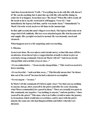 And then Jesus declared, “Iwill...” Everything has to do with His will, doesn’t
it? He can do anything but it must line up with His will and His timing in
order for it to happen. Jesus then says:“Be clean!” When His will is ready all
He needs to do is saythe word and it will happen. Verse 42: “And
immediately the leprosy left him, and he was made clean.” “Immediately” is
Mark’s favorite word, used over40 times in his manuscript.
In that split second, this man’s fingers were back. The leprosy had come on in
stages but it left suddenly. His toes were attachedagain. His skin became soft
and supple. His eyesightwas back to normal. He was instantly cured and
cleansed.
What happens next is a bit surprising and even startling.
3. Mission.
Jesus is not done. He sees misery and extends mercy so that this man will live
on mission. Jesus doesn’tgive a suggestionbut actually is about to give an
extremely strong command. Check out Mark 1:40-43:“And Jesus sternly
chargedhim and senthim awayat once...”
• It was authoritative – “Jesussternly chargedhim...” This word was used of a
horse snorting.
• It was forceful – “and sent him away...” This literally means that “he thrust
him out of the crowd” because he had a mission to accomplish.
• It was urgent – “atonce.”
In Mark 1:44 the command of Christ is quite clear:“See that you say nothing
to anyone, but go, show yourself to the priest and offer for your cleansing
what Moses commanded, for a proof to them.” There are actuallytwo parts to
this command, one negative:“saynothing to anyone,” and one positive: “show
yourself to the priest.” This man, who is in Galilee, is told to make the journey
to Jerusalem, which would take severaldays, and to meet with the priest
[maybe the same one who had diagnosedhim] and follow what the Law
dictated.
 