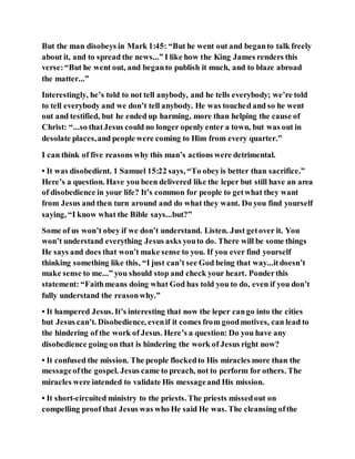 But the man disobeys in Mark 1:45: “But he went out and beganto talk freely
about it, and to spread the news...” I like how the King James renders this
verse:“But he went out, and beganto publish it much, and to blaze abroad
the matter...”
Interestingly, he’s told to not tell anybody, and he tells everybody; we’re told
to tell everybody and we don’t tell anybody. He was touched and so he went
out and testified, but he ended up harming, more than helping the cause of
Christ: “...so thatJesus could no longer openly enter a town, but was out in
desolate places,and people were coming to Him from every quarter.”
I can think of five reasons why this man’s actions were detrimental.
• It was disobedient. 1 Samuel 15:22 says, “To obeyis better than sacrifice.”
Here’s a question. Have you been delivered like the leper but still have an area
of disobedience in your life? It’s common for people to getwhat they want
from Jesus and then turn around and do what they want. Do you find yourself
saying, “I know what the Bible says...but?”
Some of us won’t obey if we don’t understand. Listen. Just getover it. You
won’t understand everything Jesus asks youto do. There will be some things
He says and does that won’t make sense to you. If you ever find yourself
thinking something like this, “I just can’t see God being that way...itdoesn’t
make sense to me...” you should stop and check your heart. Ponderthis
statement: “Faithmeans doing what God has told you to do, even if you don’t
fully understand the reasonwhy.”
• It hampered Jesus. It’s interesting that now the leper cango into the cities
but Jesus can’t. Disobedience, evenif it comes from goodmotives, can lead to
the hindering of the work of Jesus. Here’s a question: Do you have any
disobedience going on that is hindering the work of Jesus right now?
• It confused the mission. The people flockedto His miracles more than the
messageofthe gospel. Jesus came to preach, not to perform for others. The
miracles were intended to validate His messageand His mission.
• It short-circuited ministry to the priests. The priests missedout on
compelling proof that Jesus was who He said He was. The cleansing ofthe
 