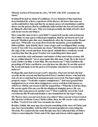 Miracle-workerofNazareth, he cries, “If YOU will, YOU canmake me
clean.”
In himself he had no shade of confidence. Every delusion of that kind had
been banished by a fierce experience of his disease. He knew that none on
earth could deliver him and that by no innate powerof constitution could he
throw out the poison. But he confidently believed that the Son of God could,
by Himself, effectthe cure. This was God-given faith–the faith of God’s elect
and Jesus was its sole Object.
How came this man to have such faith? I cannot tell you the outward means
but I think we may guess without presumption. Had he not heard our Lord
preach? Matthew puts this story immediately after the Sermon on the Mount
and says, “WhenHe was come down from the mountain, greatmultitudes
followedHim. And, behold, there came a leper and worshipped Him, saying,
Lord, if You will, You can make me clean.” Had this man managed to stand at
the edge of the crowd and hear Jesus speak–anddid those wondrous words
convince him that the great Teacherwas something more than man?
As he noted the style and manner and matter of that marvelous sermon, did
he say within himself, “never man spoke like this man. Truly He is the Son of
God. I believe in Him. I trust Him. He can cleanse me”? MayGod bless the
preaching of Christ crucified to you who hear me this day! Is not this used of
the Lord and made to be the powerof Godunto salvation to everyone that
believes?
Perhaps this man had seenour Lord’s miracles. I feel sure he had. He had
seenthe devils castout and had heard of Peter’s mother-in-law, who had lain
sick of a fever and had been instantaneouslyrecovered. The leper might very
properly argue–“Todo this requires omnipotence.” And once granted that
omnipotence is at work, then omnipotence canas well dealwith leprosy as
with fever. Did he not reasonwell if he argued thus–“Whatthe Lord has done,
He can do again–ifin one case He has displayed almighty power, He can
display that same powerin another case”?Thus would the acts of the Lord
corroborate His Words and furnish a sure foundation for the leper’s hope.
My Hearer, have you not seenJesus save others? Have you not at leastread of
His miracles of Divine Grace? BelieveHim, then, for His works'sake, andsay
to Him, “Lord, if You will, You can make me clean.”
Besides, Ithink this man may have heard something of the story of Christ and
may have been familiar with the Old Testamentprophecies concerning the
Messiah. We cannottell, but some disciple may have informed him of John’s
witness concerning the Christ and of the signs and tokens which supported
 