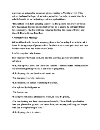 leper was an undeniable messianic signaccording to Matthew 11:5. If the
priests declaredthe leper clean but rejectedthe One who cleansedhim, their
unbelief would be incriminating evidence againstthem.
• It kept him from fully entering society. Had he gone to the priest he would
have been given documentation that he was no longerto be ostracizedfrom
the community. His disobedience ended up hurting the cause of Christ and
himself. Disobedience does that.
A Miracle with a Message
Within this miracle, there is a message foreachof us today. I want to break it
down for two groups of people -- first for those who are not yet savedand then
for those of us who are followers ofChrist.
1. A MessageforUnbelievers.
This encounter betweenthe Lord and the leper is a parable about sin and
salvation.
• Sin, like leprosy, starts out small and spreads -- laziness turns to lust; alcohol
to alcoholism;petting on a date can lead to pregnancy.
• Like leprosy, sin can deaden and numb us.
• Sin can progressivelyenslave us.
• Like leprosy, sin defiles everything it touches.
• Sin spiritually disfigures us.
• Sin isolates us.
• Satan presents sin as pleasurable when, in fact, it’s putrid.
• Sin can destroyour lives. As someone has said, “Sin will take you further
than you planned to go, costyou more than you can pay, and keepyou longer
than you were planning to stay.”
• Like leprosy, sin is terminal.
 