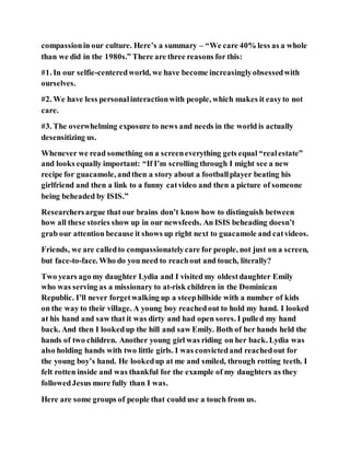 compassionin our culture. Here’s a summary – “We care 40% less as a whole
than we did in the 1980s.” There are three reasons for this:
#1. In our selfie-centeredworld, we have become increasinglyobsessedwith
ourselves.
#2. We have less personalinteractionwith people, which makes it easyto not
care.
#3. The overwhelming exposure to news and needs in the world is actually
desensitizing us.
Whenever we read something on a screeneverything gets equal “realestate”
and looks equally important: “If I’m scrolling through I might see a new
recipe for guacamole, andthen a story about a footballplayer beating his
girlfriend and then a link to a funny catvideo and then a picture of someone
being beheaded by ISIS.”
Researchersargue that our brains don’t know how to distinguish between
how all these stories show up in our newsfeeds. An ISIS beheading doesn’t
grab our attention because it shows up right next to guacamole and catvideos.
Friends, we are calledto compassionatelycare for people, not just on a screen,
but face-to-face. Who do you need to reachout and touch, literally?
Two years ago my daughter Lydia and I visited my oldestdaughter Emily
who was serving as a missionary to at-risk children in the Dominican
Republic. I’ll never forgetwalking up a steephillside with a number of kids
on the way to their village. A young boy reachedout to hold my hand. I looked
at his hand and saw that it was dirty and had open sores. I pulled my hand
back. And then I lookedup the hill and saw Emily. Both of her hands held the
hands of two children. Another young girl was riding on her back. Lydia was
also holding hands with two little girls. I was convictedand reachedout for
the young boy’s hand. He lookedup at me and smiled, through rotting teeth. I
felt rotten inside and was thankful for the example of my daughters as they
followedJesus more fully than I was.
Here are some groups of people that could use a touch from us.
 
