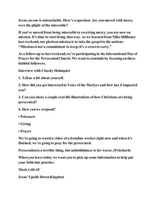 Jesus, no one is untouchable. Here’s a question: Are you moved with mercy
over the plight of the miserable?
If you’ve moved from being miserable to receiving mercy, you are now on
mission. It’s time to start living that way. As we learned from Mike Hillhouse
last weekend, our glorious mission is to take the gospelto the nations:
“Missions is not a commitment to keep;it’s a cross to carry.”
As a follow-up to last weekend, we’re participating in the International Dayof
Prayer for the PersecutedChurch. We want to conclude by focusing on these
faithful followers.
Interview with Chasity Holmquist
1. Tellus a bit about yourself.
2. How did you get interestedin Voice of the Martyrs and how has it impacted
you?
3. Can you share a couple real-life illustrations of how Christians are being
persecuted?
4. How canwe respond?
• Prisoners
• Giving
• Prayer
We’re going to watcha video of a frontline workerright now and when it’s
finished, we’re going to pray for the persecuted.
Persecutionis a terrible thing, but unfaithfulness is far worse. (Pritchard)
When you leave today we want you to pick up some information to help put
your faith into practice.
Mark 1:40-45
Jesus’Upside DownKingdom
 
