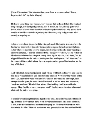 [Note:Elements of this introduction come from a sermon called“From
Leprosy to Life” by John Mayes].
He knew something was wrong...verywrong. But he hoped that if he waited
long enough, it would just go away. But it didn’t. In fact, it only gotworse.
Soon, others started to notice that he lookedpale and sickly; and he realized
that he would have to take a journey to a far-awaycity to figure out what
exactly was going on.
After severaldays, he reachedthe city and made his wayto a room where he
had never been before in order to speak to someone he had not met before.
After what seemedlike severalhours, the door opened and a man wearing a
uniform entered. The man examined the stranger, “It’s here,” as he rolled up
his sleeve and revealedan open, runny sore. Again he said, “It’s here,” as he
slipped his collar to the side, exposing another oozing sore. “It’s here too,” as
he removed his sandal, where there was yet another puss-filled nodule on the
top of his foot.
And with that, the priest jumped back with a wild look in his eyes and said to
the man, “I declare unto you that you are unclean. Now hear the words of the
law: ‘A Leper must weartorn clothes, and his hair must be unkempt, and
everywhere he goes, he must cover his mouth with his hand and shout out,
‘unclean, unclean.’ He shall live alone. His dwelling shall be outside the
camp.’ May God have mercy on your soul!” And at once, the door slammed
shut and the priest was gone.
The man’s worse nightmare had just come true. As he slowly pickedhimself
up, he stood there in that dark room for severalminutes in a state of shock.
Then, with determination, he startedripping his favorite robe that his wife
had made for him. Then he bent down and gatheredsome dust and rubbed it
 