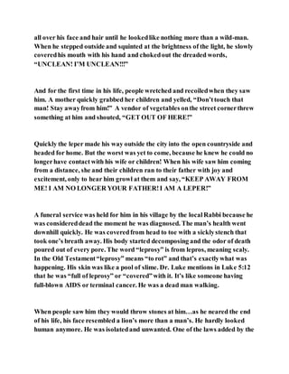 all over his face and hair until he lookedlike nothing more than a wild-man.
When he stepped outside and squinted at the brightness of the light, he slowly
coveredhis mouth with his hand and chokedout the dreaded words,
“UNCLEAN! I’M UNCLEAN!!!”
And for the first time in his life, people wretched and recoiledwhen they saw
him. A mother quickly grabbed her children and yelled, “Don’ttouch that
man! Stay awayfrom him!” A vendor of vegetables onthe street cornerthrew
something at him and shouted, “GET OUT OF HERE!”
Quickly the leper made his way outside the city into the open countryside and
headed for home. But the worst was yet to come, because he knew he could no
longerhave contact with his wife or children! When his wife saw him coming
from a distance, she and their children ran to their father with joy and
excitement, only to hear him growl at them and say, “KEEP AWAY FROM
ME! I AM NO LONGER YOUR FATHER!I AM A LEPER!”
A funeral service was held for him in his village by the localRabbi because he
was considereddead the moment he was diagnosed. The man’s health went
downhill quickly. He was coveredfrom head to toe with a sicklystench that
took one’s breath away. His body started decomposing and the odor of death
poured out of every pore. The word “leprosy” is from lepros, meaning scaly.
In the Old Testament“leprosy” means “to rot” and that’s exactlywhat was
happening. His skin was like a pool of slime. Dr. Luke mentions in Luke 5:12
that he was “full of leprosy” or “covered”with it. It’s like someone having
full-blown AIDS or terminal cancer. He was a dead man walking.
When people saw him they would throw stones at him…as he neared the end
of his life, his face resembled a lion’s more than a man’s. He hardly looked
human anymore. He was isolatedand unwanted. One of the laws added by the
 