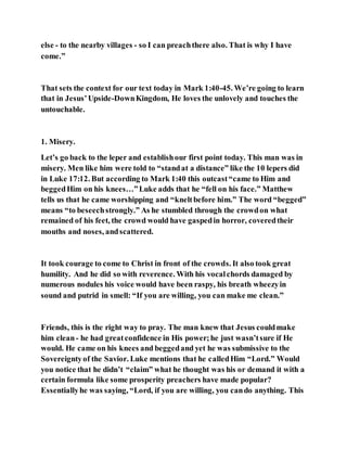 else - to the nearby villages - so I can preachthere also. That is why I have
come.”
That sets the context for our text today in Mark 1:40-45. We’re going to learn
that in Jesus’Upside-DownKingdom, He loves the unlovely and touches the
untouchable.
1. Misery.
Let’s go back to the leper and establishour first point today. This man was in
misery. Men like him were told to “standat a distance” like the 10 lepers did
in Luke 17:12. But according to Mark 1:40 this outcast“came to Him and
beggedHim on his knees…”Luke adds that he “fell on his face.” Matthew
tells us that he came worshipping and “kneltbefore him.” The word “begged”
means “to beseechstrongly.” As he stumbled through the crowdon what
remained of his feet, the crowd would have gaspedin horror, coveredtheir
mouths and noses, andscattered.
It took courage to come to Christ in front of the crowds. It also took great
humility. And he did so with reverence. With his vocalchords damaged by
numerous nodules his voice would have been raspy, his breath wheezyin
sound and putrid in smell: “If you are willing, you can make me clean.”
Friends, this is the right way to pray. The man knew that Jesus couldmake
him clean- he had greatconfidence in His power;he just wasn’tsure if He
would. He came on his knees and beggedand yet he was submissive to the
Sovereigntyof the Savior. Luke mentions that he calledHim “Lord.” Would
you notice that he didn’t “claim” what he thought was his or demand it with a
certain formula like some prosperity preachers have made popular?
Essentiallyhe was saying, “Lord, if you are willing, you cando anything. This
 