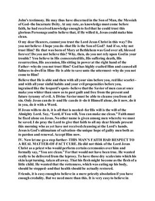 John’s testimony. He may thus have discerned in the Son of Man, the Messiah
of God–the Incarnate Deity. At any rate, as knowledge mustcome before
faith, he had receivedknowledge enoughto feelthat he could trust this
glorious Personageandto believe that, if He willed it, Jesus could make him
clean.
O my dear Hearers, cannotyou trust the Lord Jesus Christ in this way? Do
you not believe–I hope you do–that He is the Son of God? And if so, why not
trust Him? He that was born of Mary at Bethlehem was God over all, blessed
forever! Do you not believe this? Why, then, do you not rely upon Godin your
trouble? You believe in His consecratedlife, His suffering death, His
resurrection, His ascension, His sitting in powerat the right hand of the
Father–whydo you not trust Him? God has highly exalted Him and causedall
fullness to dwell in Him–He is able to save unto the uttermost–why do you not
come to Him?
Believe that He is able and then with all your sins before you, red like scarlet–
and with all your sinful habits and your evil propensities before you,
ingrained like the leopard’s spots–believe thatthe Savior of men canat once
make you whiter than snow as to past guilt and free from the present and
future tyranny of evil. A Divine Saviormust be able to cleanse youfrom all
sin. Only Jesus cando it–and He cando it–do it Himself alone, do it now, do it
in you, do it with a Word.
If Jesus wills to do it, it is all that is needed–forHis will is the will of the
Almighty Lord. Say, “Lord, if You will, You can make me clean.” Faith must
be fixed alone on Jesus. No other name is given among men whereby we must
be saved. I do pray the Lord to give that faith to all my dear friends present
this morning who as yet have not receivedcleansing at the Lord’s hands.
Jesus is God’s ultimatum of salvation–the unique hope of guilty men both as
to pardon and renewal. AcceptHim now.
IV. Now let me go a step further–THIS MAN’S FAITH HAD RESPECT TO
A REAL MATTER-OF-FACT CURE. He did not think of the Lord Jesus
Christ as a priest who would perform certain ceremonies overhim and
formally say, “You are clean.” Forthat would not have been true. He wanted
really to be delivered from the leprosy. To have those dry scalesinto which his
skin kept turning, taken all away. That his flesh might become as the flesh of a
little child. He wanted that the rottenness, which was eating up his body,
should be stopped–andthat health should be actually restored.
Friends, it is easyenoughto believe in a mere priestly absolution if you have
enough credulity. But we need more than this. It is very easyto believe in
 