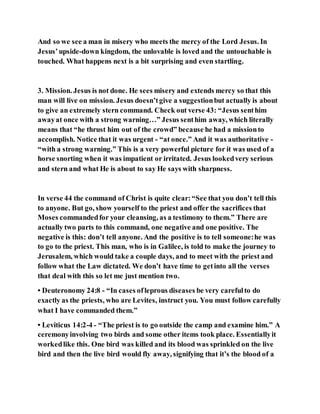 And so we see a man in misery who meets the mercy of the Lord Jesus. In
Jesus’upside-down kingdom, the unlovable is loved and the untouchable is
touched. What happens next is a bit surprising and even startling.
3. Mission. Jesus is not done. He sees misery and extends mercy so that this
man will live on mission. Jesus doesn’tgive a suggestionbut actually is about
to give an extremely stern command. Check out verse 43: “Jesus senthim
awayat once with a strong warning…” Jesus senthim away, which literally
means that “he thrust him out of the crowd” because he had a missionto
accomplish. Notice that it was urgent - “at once.” And it was authoritative -
“with a strong warning.” This is a very powerful picture for it was used of a
horse snorting when it was impatient or irritated. Jesus lookedvery serious
and stern and what He is about to say He says with sharpness.
In verse 44 the command of Christ is quite clear:“See that you don’t tell this
to anyone. But go, show yourself to the priest and offer the sacrifices that
Moses commandedfor your cleansing, as a testimony to them.” There are
actually two parts to this command, one negative and one positive. The
negative is this: don’t tell anyone. And the positive is to tell someone:he was
to go to the priest. This man, who is in Galilee, is told to make the journey to
Jerusalem, which would take a couple days, and to meet with the priest and
follow what the Law dictated. We don’t have time to getinto all the verses
that deal with this so let me just mention two.
• Deuteronomy 24:8 - “In cases ofleprous diseases be very carefulto do
exactly as the priests, who are Levites, instruct you. You must follow carefully
what I have commanded them.”
• Leviticus 14:2-4 - “The priest is to go outside the camp and examine him.” A
ceremonyinvolving two birds and some other items took place. Essentiallyit
workedlike this. One bird was killed and its blood was sprinkled on the live
bird and then the live bird would fly away, signifying that it’s the blood of a
 