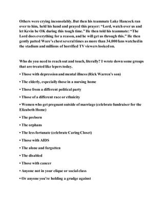 Others were crying inconsolably. But then his teammate Luke Hancock ran
over to him, held his hand and prayed this prayer: “Lord, watch over us and
let Kevin be OK during this tough time.” He then told his teammate: “The
Lord does everything for a reason, and he will get us through this.” He then
gently patted Ware’s chestseveraltimes as more than 34,000fans watchedin
the stadium and millions of horrified TV viewers lookedon.
Who do you need to reach out and touch, literally? I wrote down some groups
that are treated like lepers today.
• Those with depressionand mental illness (Rick Warren’s son)
• The elderly, especiallythose in a nursing home
• Those from a different political party
• Those of a different race or ethnicity
• Women who get pregnant outside of marriage (celebrate fundraiser for the
Elizabeth Home)
• The preborn
• The orphans
• The less fortunate (celebrate Caring Closet)
• Those with AIDS
• The alone and forgotten
• The disabled
• Those with cancer
• Anyone not in your clique or socialclass
• Or anyone you’re holding a grudge against
 