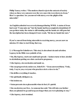 Philip Yancey writes: “The modern church rejects the outcasts ofsociety
where as these very outcasts were the very ones who were drawn to Jesus.”
Here’s a question: Are you moved with mercy over the plight of the
miserable?
An Englishcathedral was severelydamagedduring WWII. A statue of Jesus
had read, “Come unto me” but the hands had been completely demolished. If
you go there today the statue is still standing and the hands are still gone but
the inscription has been changed. It now reads, “He has no hands but ours.”
If you’ve moved from being miserable to receiving mercy, you are now on
mission. It’s time to start living that way.
2. A MessageforUnbelievers. This story is also about sin and salvation.
Leprosy in the Bible was symbolic of sin.
• Sin, like leprosy, starts out small and spreads -- laziness turns to lust; alcohol
to alcoholism;petting on a date can lead to pregnancy.
• Like leprosy, sin can deaden and numb us.
• Sin can progressivelyenslave us. John 8:34 - “Jesus answeredthem, ‘Truly,
truly, I sayto you, everyone who practices sin is a slave to sin.’”
• Sin defiles everything it touches.
• Sin spiritually disfigures us.
• Sin isolates us.
• Satan presents sin as pleasurable when in fact, it’s putrid.
• Sin can destroyour lives. As someone has said, “Sin will take you further
than you planned to go and keepyou longerthan you were planning to stay.”
• Like leprosy, sin is terminal.
 