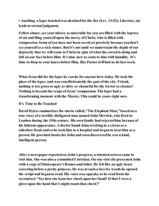 • Anything a leper touched was destined for the fire (Lev. 13:52). Likewise, sin
leads to eternal judgment.
Fellow sinner, see your misery as miserable for you are filled with the leprosy
of sin and fling yourselfupon the mercy of Christ, who is filled with
compassion. Some ofyou have not been savedyet precisely because youdon’t
see yourself as a sick sinner. But it’s not until we understand the depth of our
depravity that we will come to Christ in spite of what the crowd is doing and
fall on our face before Him. It’s time now to come to him with humility. It’s
time to drop to your knees before Him, like PastorJeffhad us do last week.
What Jesus did for the leper he cando for anyone here today. He took the
place of the leper, and was crucifiedoutside the gate of the city. Friend,
nothing is too gross orugly or dirty or shameful for the Savior to cleanse!
Nothing is beyond the scope of Jesus’compassion. The leper had a
transforming moment with the Master. This could be yours right now.
It’s Time to Be Touched
David Dykes summarizes the movie called, “The Elephant Man,” based on a
true story of a terribly disfigured man named John Merrick, who lived in
London during the 19th century. His own family had rejectedhim because of
his hideous appearance. A doctor found John working in a circus as a
sideshow freak and so he took him to a hospital and beganto treat him as a
person. He provided books for John and soondiscoveredhe was a kind,
intelligent person.
After a newspaperreported on John’s progress, a talented actress came to
visit him. She was also a committed Christian. On one visit she presented John
with a copy of Shakespeare’sRomeo andJuliet. He felt like an ugly beast
cowering before a pretty princess. He was at such a loss for words he opened
the script and beganto read. His voice was squeakyas he read from the
secondact:“See how she leans her cheek upon her hand! O that I were a
glove upon the hand that I might touch that cheek!”
 