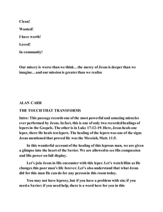 Clean!
Wanted!
I have worth!
Loved!
In community!
Our misery is worse than we think…the mercy of Jesus is deeper than we
imagine…and our mission is greaterthan we realize
ALAN CARR
THE TOUCH THAT TRANSFORMS
Intro: This passage records one of the most powerful and amazing miracles
ever performed by Jesus. In fact, this is one of only two recordedhealings of
lepers in the Gospels. The other is in Luke 17:12-19. Here, Jesus heals one
leper, there He heals ten lepers. The healing of the lepers was one of the signs
Jesus mentioned that proved He was the Messiah, Matt. 11:5.
In this wonderful accountof the healing of this leprous man, we are given
a glimpse into the heart of the Savior. We are allowedto see His compassion
and His power on full display.
Let’s join Jesus in His encounter with this leper. Let’s watchHim as He
changes this poor man’s life forever. Let’s also understand that what Jesus
did for this man He can do for any personin this room today.
You may not have leprosy, but if you have a problem with sin; if you
need a Savior; if you need help, there is a word here for you in this
 