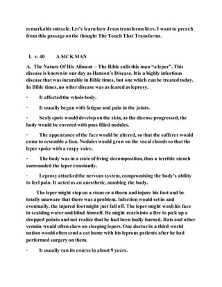 remarkable miracle. Let’s learn how Jesus transforms lives. I want to preach
from this passageonthe thought The Touch That Transforms.
I. v. 40 A SICK MAN
A. The Nature Of His Ailment – The Bible calls this man “a leper”. This
disease is knownin our day as Hanson’s Disease. Itis a highly infectious
disease that was incurable in Bible times, but one which canbe treatedtoday.
In Bible times, no other disease was as fearedas leprosy.
· It affectedthe whole body.
· It usually began with fatigue and pain in the joints.
· Scalyspots would develop on the skin, as the disease progressed, the
body would be coveredwith puss filled nodules.
· The appearance ofthe face would be altered, so that the sufferer would
come to resemble a lion. Nodules would grow on the vocalchords so that the
leper spoke with a raspy voice.
· The body was in a state of living decomposition, thus a terrible stench
surrounded the leper constantly.
· Leprosy attackedthe nervous system, compromising the body’s ability
to feel pain. It actedas an anesthetic, numbing the body.
The leper might stepon a stone or a thorn and injure his foot and be
totally unaware that there was a problem. Infection would setin and
eventually, the injured footmight just fall off. The leper might washhis face
in scalding water and blind himself. He might reachinto a fire to pick up a
dropped potato and not realize that he had been badly burned. Rats and other
vermin would often chew on sleeping lepers. One doctorin a third world
nation would often send a cat home with his leprous patients after he had
performed surgery on them.
· It usually ran its course in about 9 years.
 