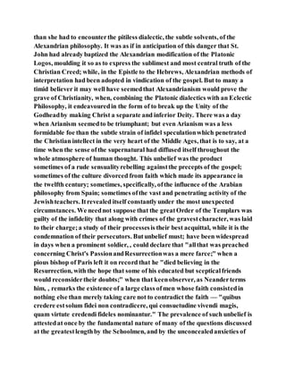 than she had to encounterthe pitiless dialectic, the subtle solvents, of the
Alexandrian philosophy. It was as if in anticipation of this danger that St.
John had already baptized the Alexandrian modification of the Platonic
Logos, moulding it so as to express the sublimest and most central truth of the
Christian Creed; while, in the Epistle to the Hebrews, Alexandrian methods of
interpretation had been adopted in vindication of the gospel. But to many a
timid believer it may well have seemedthat Alexandrianism would prove the
grave of Christianity, when, combining the Platonic dialectics with an Eclectic
Philosophy, it endeavouredin the form of to break up the Unity of the
Godheadby making Christ a separate and inferior Deity. There was a day
when Arianism seemedto be triumphant; but even Arianism was a less
formidable foe than the subtle strain of infidel speculationwhich penetrated
the Christian intellect in the very heart of the Middle Ages, that is to say, at a
time when the sense ofthe supernatural had diffused itself throughout the
whole atmosphere of human thought. This unbelief was the product
sometimes of a rude sensualityrebelling againstthe precepts of the gospel;
sometimes of the culture divorced from faith which made its appearance in
the twelfth century; sometimes, specifically, ofthe influence of the Arabian
philosophy from Spain; sometimes ofthe vast and penetrating activity of the
Jewishteachers. Itrevealed itself constantlyunder the most unexpected
circumstances. We neednot suppose that the greatOrder of the Templars was
guilty of the infidelity that along with crimes of the gravestcharacter, was laid
to their charge;a study of their processesis their best acquittal, while it is the
condemnation of their persecutors. Butunbelief must; have been widespread
in days when a prominent soldier, , could declare that "allthat was preached
concerning Christ's PassionandResurrectionwas a mere farce;" when a
pious bishop of Paris left it on record that he "died believing in the
Resurrection, with the hope that some of his educated but scepticalfriends
would reconsidertheir doubts;" when that keenobserver, as Neanderterms
him, , remarks the existence of a large class ofmen whose faith consistedin
nothing else than merely taking care not to contradict the faith — "quibus
credere estsolum fidei non contradicere, qui consuetudine vivendi magis,
quam virtute credendi fideles nominantur." The prevalence of such unbelief is
attestedat once by the fundamental nature of many of the questions discussed
at the greatestlengthby the Schoolmen, and by the unconcealedanxieties of
 