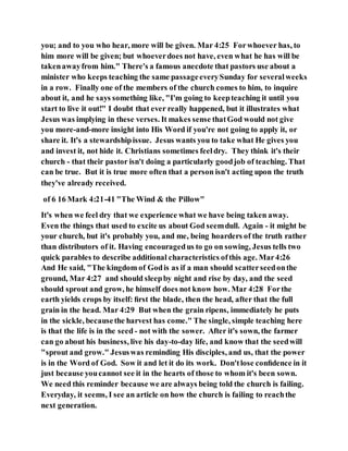 you; and to you who hear, more will be given. Mar 4:25 Forwhoever has, to
him more will be given; but whoeverdoes not have, even what he has will be
takenawayfrom him." There's a famous anecdote that pastors use about a
minister who keeps teaching the same passageeverySunday for severalweeks
in a row. Finally one of the members of the church comes to him, to inquire
about it, and he says something like, "I'm going to keepteaching it until you
start to live it out!" I doubt that ever really happened, but it illustrates what
Jesus was implying in these verses. It makes sense thatGod would not give
you more-and-more insight into His Word if you're not going to apply it, or
share it. It's a stewardshipissue. Jesus wants you to take what He gives you
and invest it, not hide it. Christians sometimes feeldry. They think it's their
church - that their pastor isn't doing a particularly goodjob of teaching. That
can be true. But it is true more often that a person isn't acting upon the truth
they've already received.
of 6 16 Mark 4:21-41 "The Wind & the Pillow"
It's when we feel dry that we experience what we have being taken away.
Even the things that used to excite us about God seemdull. Again - it might be
your church, but it's probably you, and me, being hoarders of the truth rather
than distributors of it. Having encouragedus to go on sowing, Jesus tells two
quick parables to describe additional characteristics ofthis age. Mar4:26
And He said, "The kingdom of Godis as if a man should scatterseedonthe
ground, Mar 4:27 and should sleepby night and rise by day, and the seed
should sprout and grow, he himself does not know how. Mar 4:28 Forthe
earth yields crops by itself: ﬁrst the blade, then the head, after that the full
grain in the head. Mar 4:29 But when the grain ripens, immediately he puts
in the sickle, becausethe harvest has come." The single, simple teaching here
is that the life is in the seed - not with the sower. After it's sown, the farmer
can go about his business, live his day-to-day life, and know that the seedwill
"sprout and grow." Jesuswas reminding His disciples, and us, that the power
is in the Word of God. Sow it and let it do its work. Don'tlose conﬁdence in it
just because youcannot see it in the hearts of those to whom it's been sown.
We need this reminder because we are always being told the church is failing.
Everyday, it seems, I see an article on how the church is failing to reachthe
next generation.
 