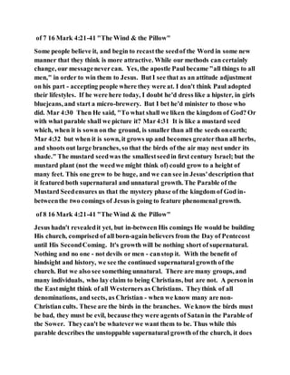 of 7 16 Mark 4:21-41 "The Wind & the Pillow"
Some people believe it, and begin to recastthe seedof the Word in some new
manner that they think is more attractive. While our methods can certainly
change, our messagenevercan. Yes, the apostle Paul became "all things to all
men," in order to win them to Jesus. ButI see that as an attitude adjustment
on his part - accepting people where they were at. I don't think Paul adopted
their lifestyles. If he were here today, I doubt he'd dress like a hipster, in girls
bluejeans, and start a micro-brewery. But I bet he'd minister to those who
did. Mar 4:30 Then He said, "To what shall we liken the kingdom of God? Or
with what parable shall we picture it? Mar4:31 It is like a mustard seed
which, when it is sown on the ground, is smaller than all the seeds onearth;
Mar 4:32 but when it is sown, it grows up and becomes greaterthan all herbs,
and shoots out large branches, so that the birds of the air may nest under its
shade." The mustard seedwas the smallestseedin ﬁrst century Israel; but the
mustard plant (not the weedwe might think of) could grow to a height of
many feet. This one grew to be huge, and we can see in Jesus'description that
it featured both supernatural and unnatural growth. The Parable of the
Mustard Seedensures us that the mystery phase of the kingdom of God in-
betweenthe two comings of Jesus is going to feature phenomenal growth.
of 8 16 Mark 4:21-41 "The Wind & the Pillow"
Jesus hadn't revealedit yet, but in-between His comings He would be building
His church, comprised of all born-again believers from the Day of Pentecost
until His SecondComing. It's growth will be nothing short of supernatural.
Nothing and no one - not devils or men - canstop it. With the beneﬁt of
hindsight and history, we see the continued supernatural growth of the
church. But we also see something unnatural. There are many groups, and
many individuals, who lay claim to being Christians, but are not. A personin
the Eastmight think of all Westerners as Christians. Theythink of all
denominations, and sects, as Christian - when we know many are non-
Christian cults. These are the birds in the branches. We know the birds must
be bad, they must be evil, because they were agents of Satanin the Parable of
the Sower. Theycan't be whateverwe want them to be. Thus while this
parable describes the unstoppable supernatural growth of the church, it does
 
