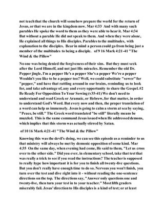 not teachthat the church will somehow prepare the world for the return of
Jesus, orthat we are in the kingdom now. Mar 4:33 And with many such
parables He spoke the word to them as they were able to hear it. Mar 4:34
But without a parable He did not speak to them. And when they were alone,
He explained all things to His disciples. Parables to the multitudes, with
explanation to the disciples. Bearin mind a personcould go from being just a
member of the multitudes to being a disciple. of 9 16 Mark 4:21-41 "The
Wind & the Pillow"
No one was being denied the forgiveness oftheir sins. But they must seek
after the Lord Himself, and not just His miracles. Remember the old Dr.
Pepper jingle, I'm a pepper He's a pepper She's a pepper We're a pepper
Wouldn't you like to be a pepper too? Well, we could substitute "sower"for
"pepper," and have that rattling around in our brains, reminding us to look
for, and take advantage of, any and every opportunity to share the Gospel. #2
Be Ready For Opposition To Your Sowing (v35-41)We don't need to
understand and read Greek or Aramaic, or Hebrew, for that matter, in order
to understand God's Word. But every now and then, the proper translation of
a word can help us immensely. Jesus is going to calm a storm at sea by saying,
"Peace, be still." The Greek word translated"be still" literally means be
muzzled. This is the same command Jesus issuedwhen He addresseddemons,
which implies that this storm was actually stirred by Satan.
of 10 16 Mark 4:21-41 "The Wind & the Pillow"
Knowing this was the devil's doing, we can see this episode as a reminder to us
that ministry will always be met by demonic opposition of some kind. Mar
4:35 On the same day, when evening had come, He said to them, "Let us cross
over to the other side." Did you ever, in elementary school, take that testthat
was really a trick to see if you read the instructions? The teacheris supposed
to really hype how important it is for you to ﬁnish all twenty-ﬁve questions.
But you don't really have enough time to do so. Nervous you won't ﬁnish, you
turn over the test and dive right into it - without reading the one-sentence
directions on the top. The directions say, "Answer only questions one and
twenty-ﬁve, then turn your test in to your teacher." Mostﬁfth graders
miserably fail. Jesus'directionto His disciples is a kind of test; or at least
 