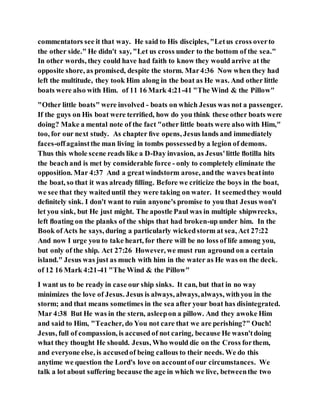 commentators see it that way. He said to His disciples, "Letus cross overto
the other side." He didn't say, "Let us cross under to the bottom of the sea."
In other words, they could have had faith to know they would arrive at the
opposite shore, as promised, despite the storm. Mar4:36 Now when they had
left the multitude, they took Him along in the boat as He was. And other little
boats were also with Him. of 11 16 Mark 4:21-41 "The Wind & the Pillow"
"Other little boats" were involved - boats on which Jesus was not a passenger.
If the guys on His boat were terriﬁed, how do you think these other boats were
doing? Make a mental note of the fact "other little boats were also with Him,"
too, for our next study. As chapter ﬁve opens, Jesus lands and immediately
faces-offagainstthe man living in tombs possessedby a legion of demons.
Thus this whole scene reads like a D-Day invasion, as Jesus'little ﬂotilla hits
the beachand is met by considerable force - only to completely eliminate the
opposition. Mar 4:37 And a greatwindstorm arose, andthe waves beatinto
the boat, so that it was already ﬁlling. Before we criticize the boys in the boat,
we see that they waiteduntil they were taking on water. It seemedthey would
deﬁnitely sink. I don't want to ruin anyone's promise to you that Jesus won't
let you sink, but He just might. The apostle Paul was in multiple shipwrecks,
left ﬂoating on the planks of the ships that had broken-up under him. In the
Book ofActs he says, during a particularly wickedstorm at sea, Act 27:22
And now I urge you to take heart, for there will be no loss of life among you,
but only of the ship. Act 27:26 However, we must run aground on a certain
island." Jesus was just as much with him in the water as He was on the deck.
of 12 16 Mark 4:21-41 "The Wind & the Pillow"
I want us to be ready in case our ship sinks. It can, but that in no way
minimizes the love of Jesus. Jesus is always, always,always, withyou in the
storm; and that means sometimes in the sea after your boat has disintegrated.
Mar 4:38 But He was in the stern, asleepon a pillow. And they awoke Him
and said to Him, "Teacher, do You not care that we are perishing?" Ouch!
Jesus, full of compassion, is accused of not caring, because He wasn'tdoing
what they thought He should. Jesus, Who would die on the Cross forthem,
and everyone else, is accusedof being callous to their needs. We do this
anytime we question the Lord's love on accountof our circumstances. We
talk a lot about suffering because the age in which we live, betweenthe two
 