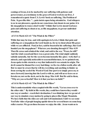comings of Jesus, is to be marked by our suffering with patience and
perseverance,as a testimony to the grace ofGod at work in our lives. I
remembered a quote from C.S. Lewis'book on suffering, The Problem of
Pain. It goes like this: "... pain insists upon being attended to. God whispers
to us in our pleasures, speaksin our conscience, but shouts in our pains: it is
his megaphone to rouse a deaf world." I think that Lewis meant God uses
pain and suffering to shout at us, as His megaphone, to getour undivided
attention.
of 13 16 Mark 4:21-41 "The Wind & the Pillow"
While that may be true, and with apologiesto Lewis, I think that pain and
suffering are a megaphone the Lord hands us, for us to shout about His grace
while we are afﬂicted. Paul, in fact, said he boastedin his sufferings. Has God
handed you the megaphone? Whatare you shouting through it? Mar 4:39
Then He arose and rebuked the wind, and said to the sea, "Peace,be still!"
And the wind ceasedand there was a greatcalm. The wind might suddenly
subside naturally, but for the sea to become instantly like glass - well, that's a
miracle, and especiallynoticeable to seasonedﬁshermen. As we pointed-out,
Jesus spoke to this storm in a way that indicated it was satanic in origin. The
devil cannot be blamed for every bad thing; we live in a fallen world, after all.
But we must be aware that he will do everything and anything to hinder us
from sowing the seedof the Word of God. Our part is to simply press on, to
move forward, knowing that the Lord is with us, and will never leave us or
forsake us;not on the deck, not in the deep. Mar 4:40 But He said to them,
"Why are you so fearful? How is it that you have no faith?"
of 14 16 Mark 4:21-41 "The Wind & the Pillow"
This is understandable when coupledwith His words, "Let us cross over to
the other side." By faith in His words, they could have known they would -
one way or another - reachtheir destination. I was thinking how we go out of
our way to simulate crazy motion by going to places like Magic Mountain.
We have faith that the rides are safe and well-maintained. Until we see some
YouTube video of people hanging upside-down for severalhours on some loop
roller coaster. We go on those because we enjoy the ride. Jesus wants us to
 