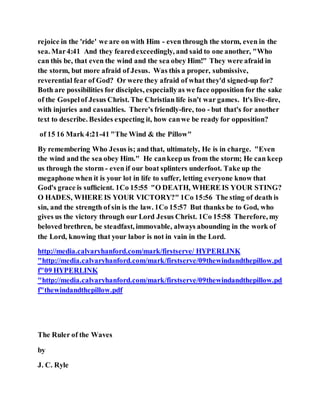 rejoice in the 'ride' we are on with Him - even through the storm, even in the
sea. Mar4:41 And they fearedexceedingly, and said to one another, "Who
can this be, that even the wind and the sea obey Him!" They were afraid in
the storm, but more afraid of Jesus. Was this a proper, submissive,
reverential fear of God? Or were they afraid of what they'd signed-up for?
Both are possibilities for disciples, especiallyas we face opposition for the sake
of the Gospelof Jesus Christ. The Christian life isn't war games. It's live-ﬁre,
with injuries and casualties. There's friendly-ﬁre, too - but that's for another
text to describe. Besides expecting it, how canwe be ready for opposition?
of 15 16 Mark 4:21-41 "The Wind & the Pillow"
By remembering Who Jesus is; and that, ultimately, He is in charge. "Even
the wind and the sea obey Him." He cankeepus from the storm; He can keep
us through the storm - even if our boat splinters underfoot. Take up the
megaphone when it is your lot in life to suffer, letting everyone know that
God's grace is sufﬁcient. 1Co 15:55 "O DEATH, WHERE IS YOUR STING?
O HADES, WHERE IS YOUR VICTORY?" 1Co 15:56 The sting of death is
sin, and the strength of sin is the law. 1Co 15:57 But thanks be to God, who
gives us the victory through our Lord Jesus Christ. 1Co 15:58 Therefore, my
beloved brethren, be steadfast, immovable, always abounding in the work of
the Lord, knowing that your labor is not in vain in the Lord.
http://media.calvaryhanford.com/mark/firstserve/ HYPERLINK
"http://media.calvaryhanford.com/mark/firstserve/09thewindandthepillow.pd
f"09 HYPERLINK
"http://media.calvaryhanford.com/mark/firstserve/09thewindandthepillow.pd
f"thewindandthepillow.pdf
The Ruler of the Waves
by
J. C. Ryle
 