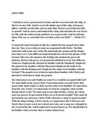 (1816-1900)
"And there arose a greatstorm of wind, and the waves beat into the ship, so
that it was now full. And he was in the hinder part of the ship, asleepona
pillow: and they awake him, and say unto him, Master, carestthou not that
we perish? And he arose, andrebuked the wind, and said unto the sea, Peace,
be still. And the wind ceased, andthere was a greatcalm. And he said unto
them, Why are ye so fearful? how is it that ye have no faith?" —Mark 4:37-
40.
I wish professing Christians in this day studied the four gospels more than
they do. They were written to make us acquainted with Christ. The Holy
Ghosthas told us the story of his life and death, his sayings and his doings,
four times over. Four different inspired hands have drawn the picture of the
Saviour. His ways, his manners, his feelings, his wisdom, his grace, his
patience, his love, his power, are graciouslyunfolded to us by four different
witnesses.Ought not the sheepto be familiar with the Shepherd? Ought not
the patient to be familiar with the Physician? Ought not the bride to be
familiar with the Bridegroom? Ought not the sinner to be familiar with the
Saviour? The gospels were written to make them familiar with Christ, and
therefore I wish men to study the gospels.
On whom must you and I build our souls if we would be acceptedwith God?
We must build on the rock, Christ. From whom must you and I draw that
grace ofthe Spirit which we daily need in order to be fruitful? We must draw
from the vine, Christ. To whom must we look for sympathy when earthly
friends fail us or die? We must look to our elder brother, Christ. By whom
must our prayers be presented, if they are to be heard on high? They must be
presentedto our advocate, Christ. With whom do we hope to spend eternity?
With the King of kings, Christ. Surely we cannot know this Christ too well.
Surely there is not a word, nor a deed, nor a day, nor a step, nor a thought in
the recordof his life, which ought not to be precious to us. We should labor to
be familiar with every line that is written about Jesus.
 