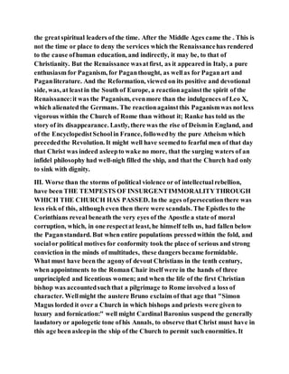 the greatspiritual leaders of the time. After the Middle Ages came the . This is
not the time or place to deny the services which the Renaissancehas rendered
to the cause ofhuman education, and indirectly, it may be, to that of
Christianity. But the Renaissance wasatfirst, as it appeared in Italy, a pure
enthusiasm for Paganism, for Paganthought, as wellas for Paganart and
Paganliterature. And the Reformation, viewed on its positive and devotional
side, was, at leastin the South of Europe, a reactionagainstthe spirit of the
Renaissance:it was the Paganism, evenmore than the indulgences of Leo X,
which alienated the Germans. The reactionagainstthis Paganismwas notless
vigorous within the Church of Rome than without it; Ranke has told us the
story of its disappearance. Lastly, there was the rise of Deismin England, and
of the EncyclopedistSchoolin France, followedby the pure Atheism which
precededthe Revolution. It might well have seemedto fearful men of that day
that Christ was indeed asleepto wake no more, that the surging waters of an
infidel philosophy had well-nigh filled the ship, and that the Church had only
to sink with dignity.
III. Worse than the storms of political violence or of intellectualrebellion,
have been THE TEMPESTS OF INSURGENTIMMORALITYTHROUGH
WHICH THE CHURCH HAS PASSED. In the ages ofpersecutionthere was
less risk of this, although even then there were scandals. The Epistles to the
Corinthians reveal beneath the very eyes of the Apostle a state of moral
corruption, which, in one respectat least, he himself tells us, had fallen below
the Paganstandard. But when entire populations pressedwithin the fold, and
socialor political motives for conformity took the place of serious and strong
conviction in the minds of multitudes, these dangers became formidable.
What must have been the agonyof devout Christians in the tenth century,
when appointments to the RomanChair itself were in the hands of three
unprincipled and licentious women; and when the life of the first Christian
bishop was accountedsuchthat a pilgrimage to Rome involved a loss of
character. Wellmight the austere Bruno exclaim of that age that "Simon
Magus lorded it over a Church in which bishops and priests were given to
luxury and fornication:" well might Cardinal Baronius suspend the generally
laudatory or apologetic tone ofhis Annals, to observe that Christ must have in
this age beenasleepin the ship of the Church to permit such enormities. It
 