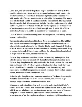 Come now, and let us study togethera page in our Master's history. Let us
considerwhat we may learn from the verses of Scripture which stand at the
head of this tract. You see Jesus there crossing the lake of Galilee in a boat
with his disciples. You see a sudden storm arise while He is asleep. The waves
beat into the boat, and fill it. Deathseems to be close athand. The frightened
disciples awake their Masterand cry for help. He arises and rebukes the wind
and waves, and at once there is a calm. He mildly reproves the faithless fears
of his companions, and all is over. Such is the picture. It is one full of deep
instruction. Come now, and let us examine what we are meant to learn.
I. Learn first of all, that following Christ will not prevent your having earthly
sorrows and troubles.
Here are the chosendisciples of the Lord Jesus in greatanxiety. The faithful
little flock which believed when priests and scribes and Pharisees were all
alike unbelieving, is allowedby the Shepherd to be much disquieted. The fear
of death breaks in upon them like an armed man. The deep waterseems likely
to go overtheir souls. Peter, James, andJohn, the pillars of the church about
to be planted in the world, are much distressed.
Perhaps they had not reckonedon all this. Perhaps they had expectedthat
Christ's service would at any rate lift them above the reach of earthly trials.
Perhaps they thought that He who could raise the dead, and heal the sick, and
feed multitudes with a few loaves, and castout devils with a word-He would
never allow his servants to be sufferers upon earth. Perhaps they had
supposedhe would always grant them smooth journeys, fine weather, an easy
course, and freedom from trouble and care.
If the disciples thought so, they were much mistaken. The Lord Jesus taught
them that a man may be one of his chosenservants, and yet have to go
through many an anxiety, and endure many a pain.
It is goodto understand this clearly. It is goodto understand that Christ's
service never did secure a man from all the ills that flesh is heir to, and never
will. If you are a believer, you must reckonon having your share of sickness
and pain, of sorrow and tears, of losses andcrosses, ofdeaths and
bereavements, of partings and separations, ofvexations and disappointments,
 