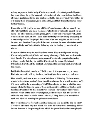 so long as you are in the body. Christ never undertakes that you shall getto
heaven without these. He has undertaken that all who come to him shall have
all things pertaining to life and godliness. But he has never undertaken that he
will make them prosperous, rich, or healthy, and that death shall never come
to their family.
I have the privilege of being one of Christ's ambassadors.In his name I can
offer eternal life to any man, woman, or child who is willing to have it. In his
name I do offer pardon, peace, grace,glory, to any sonor daughter of Adam
who reads this booklet. But I dare not offer that person worldly prosperity as
a part and parcelof the gospel. I dare not offer him long life, an increased
income, and freedom from pain. I dare not promise the man who takes up the
cross and follows Christ, that in following him he shall never meet with a
storm.
I know well that many do not like these terms. They would prefer having
Christ and goodhealth, Christ and plenty of money, Christ and no deaths in
their family, Christ and no wearing cares, Christand a perpetual morning
without clouds. But they do not like Christ and the cross, Christ and
tribulation, Christ and the conflict, Christ and the howling wind, Christ and
the storm.
Is this the thought of your heart? Believe me, if it is, you are very wrong.
Listen to me, and I will try to show you [that] you have much yet to learn.
How should you know who are true Christians, if following Christ was the
way to be free from trouble? How should we discern the wheatfrom the chaff,
if it were not for the winnowing of trial? How should we know whether men
served Christ for his own sake orfrom selfish motives, if his service brought
health and wealth with it as a matter of course? The winds of winter soon
show us which of the trees are evergreen, and which are not. The storms of
affliction and care are useful in the same way. They discover whose faith is
real, and whose is nothing but professionand form.
How would the greatwork of sanctificationgo on in a man if he had no trial?
Trouble is often the only fire which will burn awaythe dross that clings to our
hearts. Trouble is the pruning-knife which the greatHusbandman employs in
 