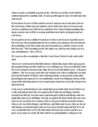 order to make us fruitful in goodworks. The harvest of the Lord's field is
seldom ripened by sunshine only. It must go through its days of wind and rain
and storm.
If you desire to serve Christ and be saved, I entreat you to take the Lord on
his ownterms. Make up your mind to meet with your share of crossesand
sorrows, andthen you will not be surprised. For want of understanding this,
many seemto run well for a season, and then turn back, in disgustand are
castaway.
If you profess to be a child of God, leave to the Lord Jesus to sanctify you in
his ownway. Restsatisfiedthat he never makes any mistakes. Be sure that he
does all things well. The winds may howl around you, and the waters swell;
but fearnot. "He is leading you by the right way, that he may bring you to a
city of habitation." (Psa. 107:7).
II. Learn, in the secondplace, that the Lord Jesus Christis truly and really
man.
There are words used in this little history which, like many other passagesin
the gospels,bring out this truth in a very striking way. You are told that when
the waves beganto break on the ship, Jesus was in the hinder part, "asleepon
a pillow." He was weary;and who can wonder at it, after reading the account
given in the fourth of Mark. After laboring all day to do goodto souls-after
preaching in the open air to vast multitudes, Jesus was fatigued. Surely, if the
sleepof the laboring man is sweet, much more must have been the sleepof our
blessedLord.
I ask you to settle deeply in your mind this great truth, that Jesus Christ was
verily and indeed man. He was equal to the Fatherin all things, and the
eternal God. But he was also man, and took part of flesh and blood, and was
made like unto us in all things, sin only excepted. He had a body like our own.
Like us, he was born of a woman. Like us, he grew and increasedin stature.
Like us, he was often hungry and thirsty, and faint and weary. Like us, he ate
and drank, restedand slept. Like us, he sorrowedand wept and felt. It is all
very wonderful, but so it is. He that made the heavens went to and fro as a
poor wearyman on earth. He that ruled over principalities and powers in
 