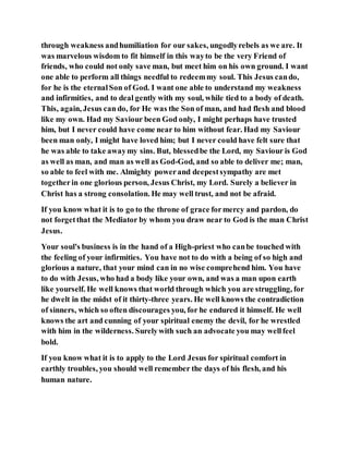 through weakness andhumiliation for our sakes, ungodlyrebels as we are. It
was marvelous wisdom to fit himself in this wayto be the very Friend of
friends, who could not only save man, but meet him on his own ground. I want
one able to perform all things needful to redeemmy soul. This Jesus cando,
for he is the eternalSon of God. I want one able to understand my weakness
and infirmities, and to deal gently with my soul, while tied to a body of death.
This, again, Jesus can do, for He was the Son of man, and had flesh and blood
like my own. Had my Saviour been God only, I might perhaps have trusted
him, but I never could have come near to him without fear. Had my Saviour
been man only, I might have loved him; but I never could have felt sure that
he was able to take awaymy sins. But, blessedbe the Lord, my Saviour is God
as well as man, and man as well as God-God, and so able to deliver me; man,
so able to feel with me. Almighty powerand deepestsympathy are met
togetherin one glorious person, Jesus Christ, my Lord. Surely a believer in
Christ has a strong consolation. He may well trust, and not be afraid.
If you know what it is to go to the throne of grace formercy and pardon, do
not forgetthat the Mediator by whom you draw near to God is the man Christ
Jesus.
Your soul's business is in the hand of a High-priest who canbe touched with
the feeling of your infirmities. You have not to do with a being of so high and
glorious a nature, that your mind can in no wise comprehend him. You have
to do with Jesus, who had a body like your own, and was a man upon earth
like yourself. He well knows that world through which you are struggling, for
he dwelt in the midst of it thirty-three years. He well knows the contradiction
of sinners, which so often discourages you, for he endured it himself. He well
knows the art and cunning of your spiritual enemy the devil, for he wrestled
with him in the wilderness. Surelywith such an advocate you may wellfeel
bold.
If you know what it is to apply to the Lord Jesus for spiritual comfort in
earthly troubles, you should well remember the days of his flesh, and his
human nature.
 