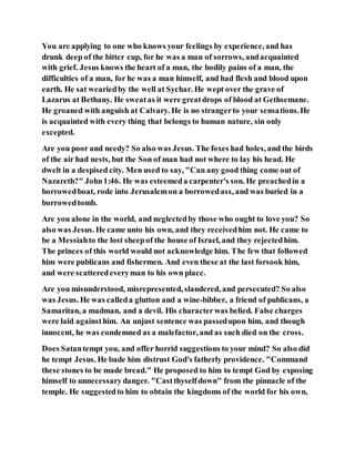 You are applying to one who knows your feelings by experience, and has
drunk deep of the bitter cup, for he was a man of sorrows, andacquainted
with grief. Jesus knows the heart of a man, the bodily pains of a man, the
difficulties of a man, for he was a man himself, and had flesh and blood upon
earth. He sat weariedby the well at Sychar. He wept over the grave of
Lazarus at Bethany. He sweatas it were greatdrops of blood at Gethsemane.
He groaned with anguish at Calvary. He is no strangerto your sensations.He
is acquainted with every thing that belongs to human nature, sin only
excepted.
Are you poor and needy? So also was Jesus. The foxes had holes, and the birds
of the air had nests, but the Son of man had not where to lay his head. He
dwelt in a despised city. Men used to say, "Can any good thing come out of
Nazareth?" John1:46. He was esteemeda carpenter's son. He preachedin a
borrowedboat, rode into Jerusalemon a borrowedass, and was buried in a
borrowedtomb.
Are you alone in the world, and neglectedby those who ought to love you? So
also was Jesus. He came unto his own, and they receivedhim not. He came to
be a Messiahto the lost sheepof the house of Israel, and they rejectedhim.
The princes of this world would not acknowledge him. The few that followed
him were publicans and fishermen. And even these at the last forsook him,
and were scatteredeveryman to his own place.
Are you misunderstood, misrepresented, slandered, and persecuted? So also
was Jesus. He was calleda glutton and a wine-bibber, a friend of publicans, a
Samaritan, a madman, and a devil. His characterwas belied. False charges
were laid againsthim. An unjust sentence was passedupon him, and though
innocent, he was condemned as a malefactor, and as such died on the cross.
Does Satantempt you, and offer horrid suggestions to your mind? So also did
he tempt Jesus. He bade him distrust God's fatherly providence. "Command
these stones to be made bread." He proposed to him to tempt God by exposing
himself to unnecessary danger. "Castthyselfdown" from the pinnacle of the
temple. He suggestedto him to obtain the kingdoms of the world for his own,
 