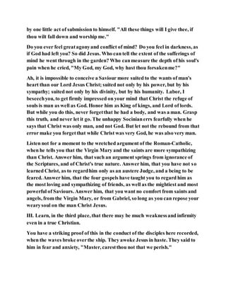 by one little act of submission to himself. "All these things will I give thee, if
thou wilt fall down and worship me."
Do you ever feel greatagonyand conflict of mind? Do you feel in darkness, as
if God had left you? So did Jesus. Who can tell the extent of the sufferings of
mind he went through in the garden? Who canmeasure the depth of his soul's
pain when he cried, "My God, my God, why hast thou forsakenme?"
Ah, it is impossible to conceive a Saviour more suited to the wants of man's
heart than our Lord Jesus Christ; suited not only by his power, but by his
sympathy; suited not only by his divinity, but by his humanity. Labor, I
beseechyou, to get firmly impressed on your mind that Christ the refuge of
souls is man as well as God. Honor him as King of kings, and Lord of lords.
But while you do this, never forgetthat he had a body, and was a man. Grasp
this truth, and never let it go. The unhappy Socinianerrs fearfully when he
says that Christ was only man, and not God. But let not the rebound from that
error make you forgetthat while Christ was very God, he was also very man.
Listen not for a moment to the wretched argument of the Roman-Catholic,
when he tells you that the Virgin Mary and the saints are more sympathizing
than Christ. Answer him, that such an argument springs from ignorance of
the Scriptures, and of Christ's true nature. Answer him, that you have not so
learned Christ, as to regardhim only as an austere Judge, and a being to be
feared. Answer him, that the four gospels have taught you to regard him as
the most loving and sympathizing of friends, as well as the mightiest and most
powerful of Saviours. Answer him, that you want no comfort from saints and
angels, from the Virgin Mary, or from Gabriel, so long as you can repose your
wearysoul on the man Christ Jesus.
III. Learn, in the third place, that there may be much weaknessand infirmity
even in a true Christian.
You have a striking proof of this in the conduct of the disciples here recorded,
when the waves broke overthe ship. They awoke Jesus in haste. They said to
him in fear and anxiety, "Master, carestthou not that we perish."
 