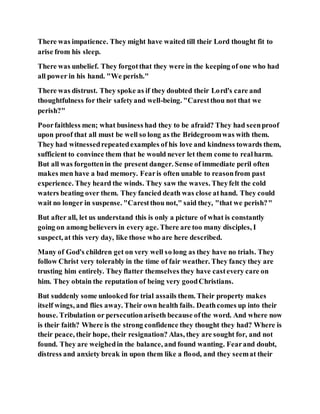 There was impatience. They might have waited till their Lord thought fit to
arise from his sleep.
There was unbelief. They forgotthat they were in the keeping of one who had
all power in his hand. "We perish."
There was distrust. They spoke as if they doubted their Lord's care and
thoughtfulness for their safetyand well-being. "Carestthou not that we
perish?"
Poorfaithless men; what business had they to be afraid? They had seenproof
upon proof that all must be well so long as the Bridegroomwas with them.
They had witnessedrepeatedexamples of his love and kindness towards them,
sufficient to convince them that he would never let them come to realharm.
But all was forgottenin the present danger. Sense of immediate peril often
makes men have a bad memory. Fearis often unable to reasonfrom past
experience. They heard the winds. They saw the waves. Theyfelt the cold
waters beating over them. They fancied death was close athand. They could
wait no longer in suspense. "Carestthou not," said they, "that we perish?"
But after all, let us understand this is only a picture of what is constantly
going on among believers in every age. There are too many disciples, I
suspect, at this very day, like those who are here described.
Many of God's children get on very well so long as they have no trials. They
follow Christ very tolerably in the time of fair weather. They fancy they are
trusting him entirely. They flatter themselves they have castevery care on
him. They obtain the reputation of being very goodChristians.
But suddenly some unlooked for trial assails them. Their property makes
itself wings, and flies away. Their own health fails. Deathcomes up into their
house. Tribulation or persecutionariseth because ofthe word. And where now
is their faith? Where is the strong confidence they thought they had? Where is
their peace, their hope, their resignation? Alas, they are sought for, and not
found. They are weighedin the balance, and found wanting. Fearand doubt,
distress and anxiety break in upon them like a flood, and they seemat their
 