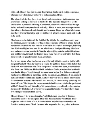 wit's end. I know that this is a sad description. I only put it to the conscience
of every real Christian, whether it is not correctand true.
The plain truth is, that there is no literal and absolute perfectionamong true
Christians so long as they are in the body. The best and brightest of God's
saints is but a poor mixed being. Converted, renewed, and sanctified though
he be, he is still compassedwith infirmity. There is not a just man upon earth
that always doeth good, and sinneth not. In many things we offend all. A man
may have true saving faith, and yet not have it always close athand and ready
to be used.
Abraham was the father of the faithful. By faith he forsook his country and
his kindred, and went out according to the command of God to a land he had
never seen. By faith he was contentto dwell in the land as a stranger, believing
that God would give it to him for an inheritance. And yet this very Abraham
was so far overcome by unbelief that he allowedSarahto be called his sister,
and not his wife, through the fear of man. Here was greatinfirmity. Yet there
have been f e w greatersaints than Abraham.
David was a man after God's ownheart. He had faith to go out to battle with
the giant Goliath when he was but a youth. He publicly declaredhis belief that
the Lord, who delivered him from the paw of the lion and bear, would deliver
him from this Philistine. He had faith to believe God's promise that he should
one day be king of Israel, though he was ownedby but few followers, though
Saul pursued him like a partridge on the mountains, and there o ft e n seemed
but a stepbetween him and death. And yet this very David at one time was so
far overtakenby fear and unbelief, that he said, "I shall one day perish by the
hand of Saul." He forgotthe many wonderful deliverances he had experienced
at God's hand. He only thought of his presentdanger, and took refuge among
the ungodly Philistines. Surely here was greatinfirmity. Yet there have been
few strongerbelievers than David.
I know it is easyfor a man to reply, "All this is very true, but it does not
excuse the fears of the disciples. They had Jesus actuallywith them. They
ought not to have been afraid. I should never have been so cowardly and
faithless as they were." I tell the man who argues in that way, that he knows
 