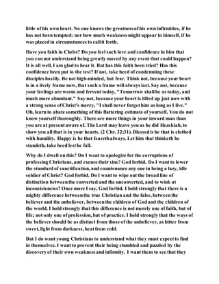 little of his own heart. No one knows the greatnessofhis own infirmities, if he
has not been tempted; nor how much weaknessmight appear in himself, if he
was placedin circumstances to callit forth.
Have you faith in Christ? Do you feel such love and confidence in him that
you cannot understand being greatly moved by any event that could happen?
It is all well. I am glad to hear it. But has this faith been tried? Has this
confidence been put to the test? If not, take heed of condemning these
disciples hastily. Be not high-minded, but fear. Think not, because your heart
is in a lively frame now, that such a frame will always last. Say not, because
your feelings are warm and fervent today, "Tomorrow shallbe as today, and
much more abundant." Say not, because your heart is lifted up just now with
a strong sense ofChrist's mercy, "I shall never forgethim as long as I live."
Oh, learn to abate something of this flattering estimate of yourself. You do not
know yourself thoroughly. There are more things in your inward man than
you are at presentaware of. The Lord may leave you as he did Hezekiah, to
show you all that is in your hearts. (2 Chr. 32:31). Blessedis he that is clothed
with humility. Happy is he that fearethalways. Let him that thinketh he
standeth, take heed lesthe fall.
Why do I dwell on this? Do I want to apologize for the corruptions of
professing Christians, and excuse their sins? God forbid. Do I want to lower
the standard of sanctification, and countenance any one in being a lazy, idle
soldier of Christ? God forbid. Do I want to wipe out the broad line of
distinction betweenthe converted and the unconverted, and to wink at
inconsistencies? Once more I say, God forbid. I hold strongly that there is a
mighty difference betweenthe true Christian and the false, betweenthe
believer and the unbeliever, betweenthe children of Godand the children of
the world. I hold strongly that this difference is not merely one of faith, but of
life; not only one of profession, but of practice. I hold strongly that the ways of
the believershould be as distinct from those of the unbeliever, as bitter from
sweet, light from darkness, heatfrom cold.
But I do want young Christians to understand what they must expectto find
in themselves. I want to prevent their being stumbled and puzzled by the
discoveryof their own weaknessand infirmity. I want them to see that they
 