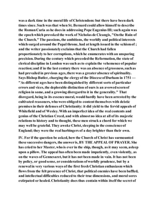 was a dark time in the moral life of Christendom: but there have been dark
times since. Such was that when St. Bernard could allow himself to describe
the RomanCuria as he does in addressing Pope Eugenius III; such again was
the epochwhich provoked the work of Nicholas de Cleangis, "Onthe Ruin of
the Church." The passions, the ambitions, the worldly and political interests
which surged around the Papal throne, had at length issued in the schismof ;
and the writer passionatelyexclaims that the Church had fallen
proportionately to her corruptions, which he enumerates with an unsparing
precision. During the century which precededthe Reformation, the state of
clericaldiscipline in London was such as to explain the vehemence of popular
reaction;and if in the last century there was an absence ofgrossness,suchas
had prevailed in previous ages,there was a greaterabsence ofspirituality.
Says Bishop Butler, charging the clergyof the DioceseofDurham in 1751 —
"As different ages have been distinguished by different sorts of particular
errors and vices, the deplorable distinction of ours is an avowedscornof
religion in some, and a growing disregardto it in the generality." That
disregard, being in its essencemoral, would hardly have been arrestedby the
cultivated reasoners, who were obligedto contentthemselves with deistic
premises in their defenses of Christianity: it did yield to the fervid appeals of
Whitefield and of Wesley. With an imperfect idea of the realcontents and
genius of the Christian Creed, and with almostno idea at all of its majestic
relations to history and to thought, these men struck a chord for which we
may well be grateful. They awoke Christ, sleeping in the conscienceof
England; they were the real harbingers of a day brighter than their own.
IV. For if the question be asked, how the Church of Christ has surmounted
these successive dangers, the answeris, BY THE APPEAL OF PRAYER. She
has cried to her Master, who is ever in the ship, though, as it may seem, asleep
upon a pillow. The appeal has often been made impatiently, even violently, as
on the waves of Gennesaret, but it has not been made in vain. It has not been
by policy, or goodsense, orconsiderations ofworldly prudence, but by a
renewalin very various ways of the first fresh Christian enthusiasm which
flows from the felt presence of Christ, that political enemies have been baffled,
and intellectual difficulties reduced to their true dimensions, and moral sores
extirpated or healed. Christianity does thus contain within itself the secretof
 