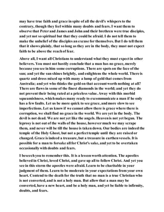 may have true faith and grace in spite of all the devil's whispers to the
contrary, though they feel within many doubts and fears. I want them to
observe that Peterand James and John and their brethren were true disciples,
and yet not so spiritual but that they could be afraid. I do not tell them to
make the unbelief of the disciples an excuse for themselves. But I do tell them
that it shows plainly, that so long as they are in the body, they must not expect
faith to be above the reachof fear.
Above all, I want all Christians to understand what they must expectin other
believers. You must not hastily conclude that a man has no grace, merely
because you see in him some corruptions. There are spots on the face of the
sun; and yet the sun shines brightly, and enlightens the whole world. There is
quartz and dross mixed up with many a lump of gold that comes from
Australia; and yet who thinks the gold on that accountworth nothing at all?
There are flaws in some of the finest diamonds in the world; and yet they do
not prevent their being rated at a priceless value. Away with this morbid
squeamishness, whichmakes many ready to excommunicate a man if he only
has a few faults. Let us be more quick to see grace, andmore slow to see
imperfections. Let us know if we cannot allow there is grace where there is
corruption, we shall find no grace in the world. We are yet in the body. The
devil is not dead. We are not yet like the angels. Heavenis not yet begun. The
leprosy is not out of the walls of the house, howevermuch we may scrape
them, and never will be till the house is taken down. Our bodies are indeed the
temple of the Holy Ghost, but not a perfecttemple until they are raisedor
changed. Grace is indeed a treasure, but a treasure in earthenvessels. It is
possible for a man to forsake allfor Christ's sake, and yet to be overtaken
occasionallywith doubts and fears.
I beseechyou to remember this. It is a lessonworth attention. The apostles
believed in Christ, loved Christ, and gave up all to follow Christ. And yet you
see in this storm the apostles were afraid. Learn to be charitable in your
judgment of them. Learn to be moderate in your expectations from your own
heart. Contend to the death for the truth that no man is a true Christian who
is not converted, and is not a holy man. But allow that a man may be
converted, have a new heart, and be a holy man, and yet be liable to infirmity,
doubts, and fears.
 