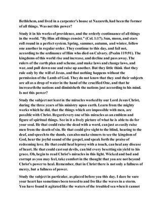 Bethlehem, and lived in a carpenter's house at Nazareth, had been the former
of all things. Was not this power?
Study it in his works of providence, and the orderly continuance of all things
in the world. "By Him all things consist." (Col. 1:17). Sun, moon, and stars
roll round in a perfect system. Spring, summer, autumn, and winter, follow
one another in regular order. They continue to this day, and fail not,
according to the ordinance of Him who died on Calvary. (Psalm 119:91). The
kingdoms of this world rise and increase, and decline and pass away. The
rulers of the earth plan and scheme, and make laws and change laws, and
war, and pull down one and raise up another. But they little think that they
rule only by the will of Jesus, andthat nothing happens without the
permission of the Lamb of God. They do not know that they and their subjects
are all as a drop of waterin the hand of the crucified One, and that he
increaseththe nations and diminisheth the nations just according to his mind.
Is not this power?
Study the subject not leastin the miracles workedby our Lord Jesus Christ,
during the three years of his ministry upon earth. Learn from the mighty
works which he did, that the things which are impossible with men, are
possible with Christ. Regardevery one of his miracles as an emblem and
figure of spiritual things. See in it a lively picture of what he is able to do for
your soul. He that could raise the dead with a word, canjust as easily raise
men from the death of sin. He that could give sight to the blind, hearing to the
deaf, and speechto the dumb, canalso make sinners to see the kingdom of
God, hear the joyful sound of the gospel, and speak forth the praise of
redeeming love. He that could heal leprosywith a touch, can heal any disease
of heart. He that could castout devils, can bid every besetting sin yield to his
grace. Oh, begin to read Christ's miracles in this light. Wickedand bad and
corrupt as you may feel, take comfort in the thought that you are not beyond
Christ's powerto heal. Remember, that in Christ there is not only a fullness of
mercy, but a fullness of power.
Study the subject in particular, as placed before you this day. I dare be sure
your heart has sometimes been tossedto and fro like the waves in a storm.
You have found it agitatedlike the waters ofthe troubled sea when it cannot
 